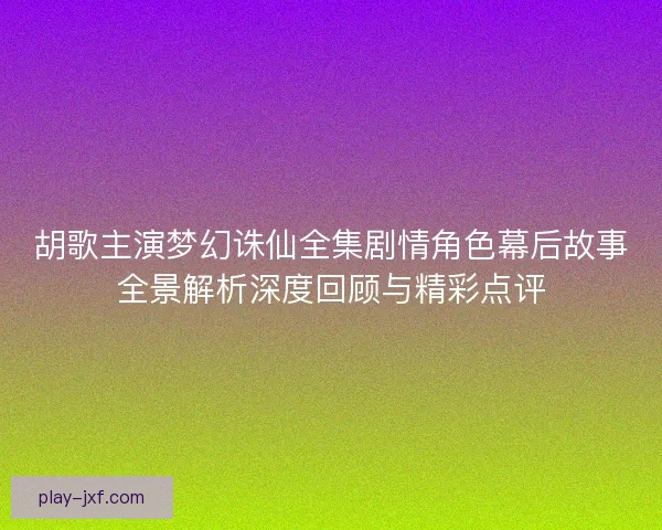 胡歌主演梦幻诛仙全集剧情角色幕后故事全景解析深度回顾与精彩点评 胡歌主演梦幻诛仙全集剧情角色幕后故事全景解析深度回顾与精彩点评