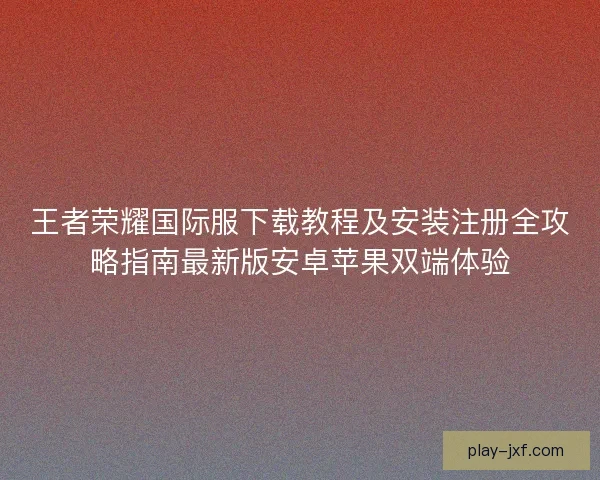 王者荣耀国际服下载教程及安装注册全攻略指南最新版安卓苹果双端体验 王者荣耀国际服下载教程及安装注册全攻略指南最新版安卓苹果双端体验