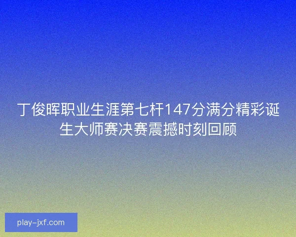 丁俊晖职业生涯第七杆147分满分精彩诞生大师赛决赛震撼时刻回顾