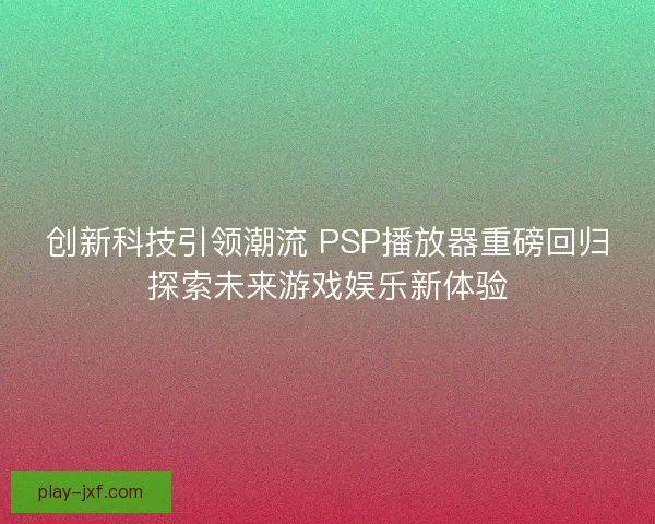 创新科技引领潮流 PSP播放器重磅回归探索未来游戏娱乐新体验