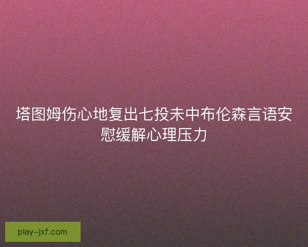 塔图姆伤心地复出七投未中布伦森言语安慰缓解心理压力