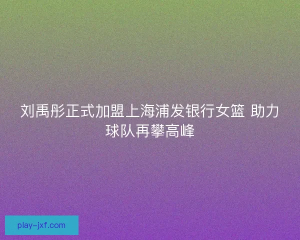 刘禹彤正式加盟上海浦发银行女篮 助力球队再攀高峰